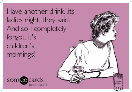 Have another drink...its
ladies night, they said. 
And so I completely
forgot, it's
children's
mornings!