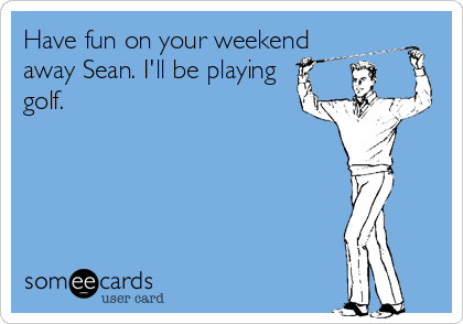 Have fun on your weekend
away Sean. I'll be playing
golf.