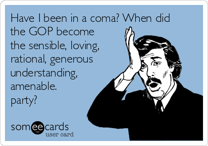 Have I been in a coma? When did
the GOP become
the sensible, loving,
rational, generous
understanding,
amenable.
party?