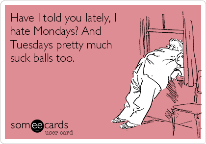 Have I told you lately, I
hate Mondays? And
Tuesdays pretty much
suck balls too.