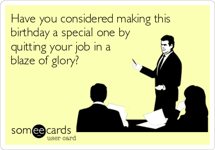 Have you considered making this
birthday a special one by
quitting your job in a
blaze of glory?