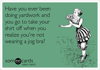 Have you ever been
doing yardwork and
you go to take your
shirt off when you
realize you're not
wearing a jog bra?