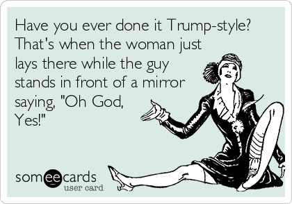 Have you ever done it Trump-style?
That's when the woman just
lays there while the guy
stands in front of a mirror
saying, "Oh God,
Yes!"