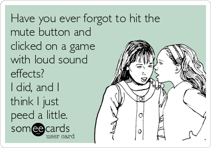 Have you ever forgot to hit the
mute button and
clicked on a game
with loud sound
effects?
I did, and I
think I just
peed a little.