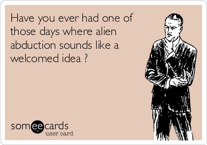 Have you ever had one of
those days where alien
abduction sounds like a
welcomed idea ?