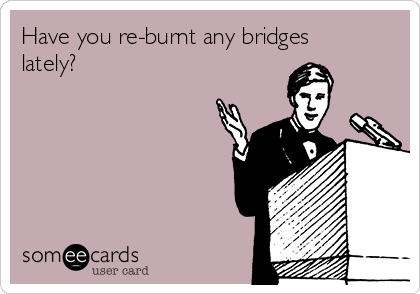 Have you re-burnt any bridges
lately? 