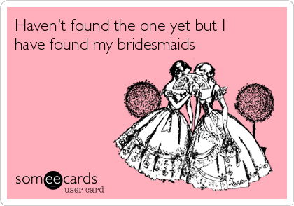 Haven't found the one yet but I
have found my bridesmaids