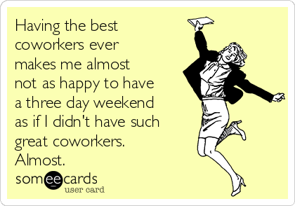 Having the best
coworkers ever
makes me almost
not as happy to have
a three day weekend
as if I didn't have such
great coworkers.
Almost. 