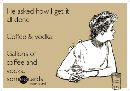 He asked how I get it
all done.

Coffee & vodka.

Gallons of
coffee and
vodka.