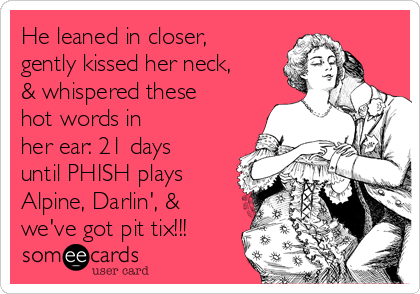 He leaned in closer,
gently kissed her neck,
& whispered these
hot words in
her ear: 21 days
until PHISH plays
Alpine, Darlin', &
we've got pit tix!!!