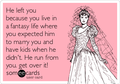 He left you
because you live in
a fantasy life where
you expected him
to marry you and
have kids when he
didn't. He run from
you. get over it!