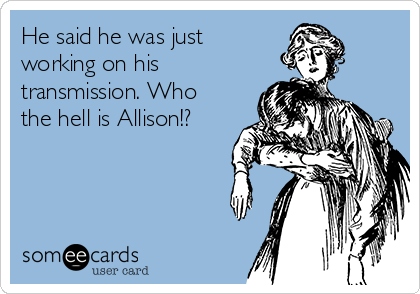 He said he was just
working on his
transmission. Who
the hell is Allison!?