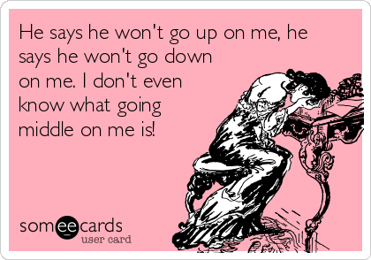 He says he won't go up on me, he
says he won't go down
on me. I don't even
know what going
middle on me is!