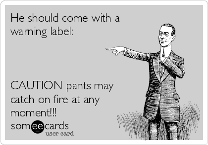 He should come with a 
warning label:



CAUTION pants may
catch on fire at any
moment!!!