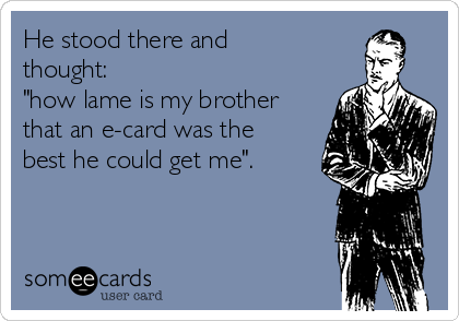 He stood there and
thought:
"how lame is my brother
that an e-card was the
best he could get me".