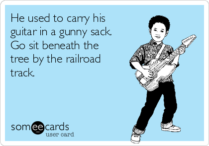 He used to carry his
guitar in a gunny sack.
Go sit beneath the
tree by the railroad
track. 