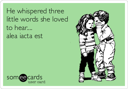 He whispered three
little words she loved
to hear....
alea iacta est