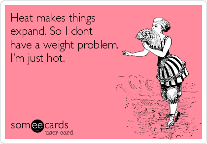 Heat makes things
expand. So I dont
have a weight problem.
I'm just hot. 