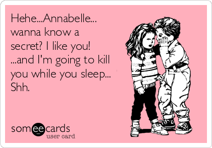 Hehe...Annabelle...
wanna know a
secret? I like you!
...and I'm going to kill
you while you sleep...
Shh.