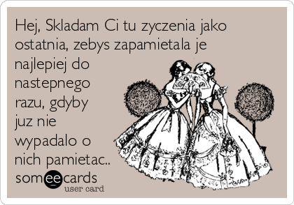 Hej, Skladam Ci tu zyczenia jako
ostatnia, zebys zapamietala je
najlepiej do
nastepnego
razu, gdyby
juz nie
wypadalo o
nich pamietac..