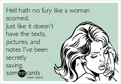 Hell hath no fury like a woman
scorned. 
Just like it doesn't
have the texts,
pictures, and
notes I've been
secretly
saving. 