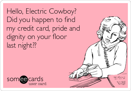 Hello, Electric Cowboy?
Did you happen to find
my credit card, pride and
dignity on your floor
last night??