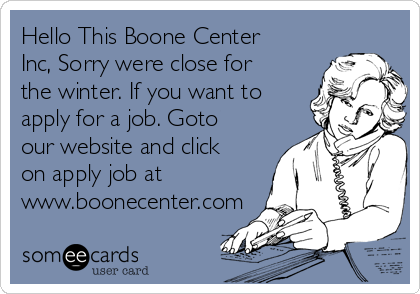 Hello This Boone Center
Inc, Sorry were close for
the winter. If you want to
apply for a job. Goto
our website and click
on apply job at
www.boonecenter.com