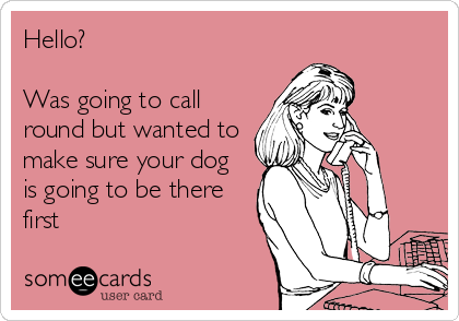 Hello?

Was going to call
round but wanted to
make sure your dog 
is going to be there
first