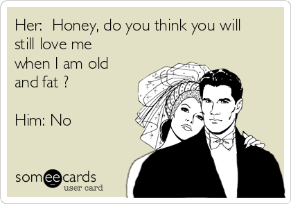 Her:  Honey, do you think you will
still love me
when I am old
and fat ?

Him: No