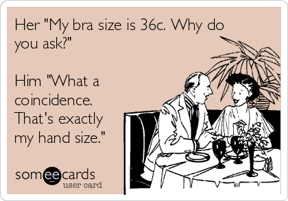 Her "My bra size is 36c. Why do
you ask?"

Him "What a
coincidence.
That's exactly
my hand size."