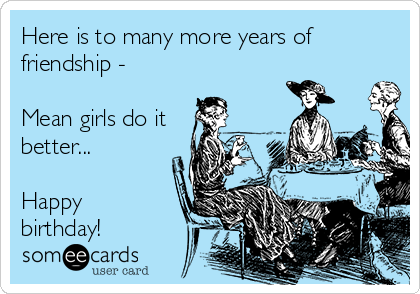 Here is to many more years of
friendship -

Mean girls do it
better...

Happy
birthday!