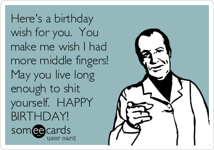 Here's a birthday
wish for you.  You
make me wish I had
more middle fingers! 
May you live long
enough to shit
yourself.  HAPPY
BIRTHDAY!