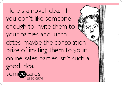 Here's a novel idea:  If
you don't like someone
enough to invite them to
your parties and lunch
dates, maybe the consolation
prize of inviting them to your
online sales parties isn't such a
good idea. 