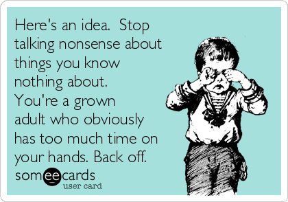 Here's an idea.  Stop
talking nonsense about
things you know
nothing about.
You're a grown
adult who obviously
has too much time on
your hands. Back off. 