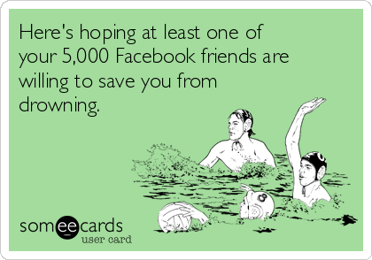 Here's hoping at least one of
your 5,000 Facebook friends are
willing to save you from
drowning.