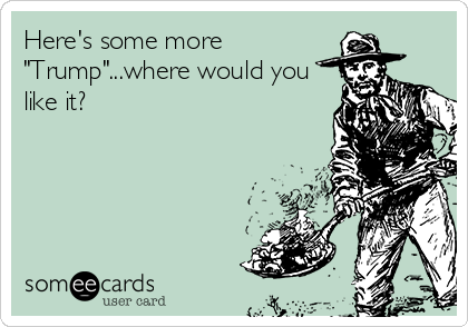 Here's some more
"Trump"...where would you
like it?