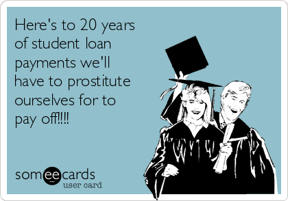 Here's to 20 years
of student loan
payments we'll
have to prostitute
ourselves for to
pay off!!!!