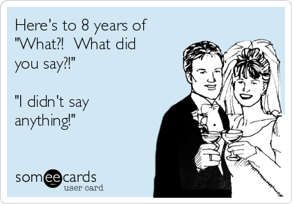 Here's to 8 years of 
"What?!  What did
you say?!"

"I didn't say
anything!" 