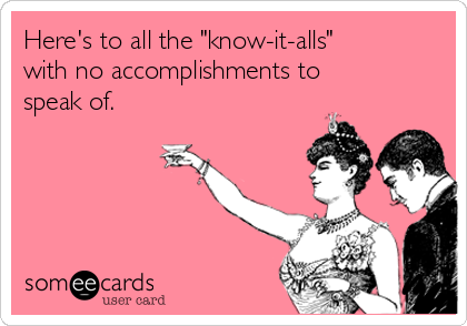 Here's to all the "know-it-alls"
with no accomplishments to
speak of.  