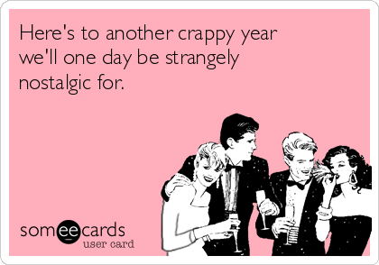 Here's to another crappy year
we'll one day be strangely
nostalgic for.