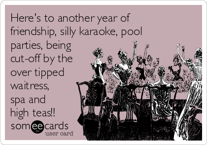 Here's to another year of
friendship, silly karaoke, pool
parties, being
cut-off by the
over tipped
waitress,
spa and
high teas!!