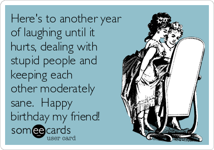 Here's to another year
of laughing until it
hurts, dealing with
stupid people and
keeping each
other moderately
sane.  Happy
birthday my friend!