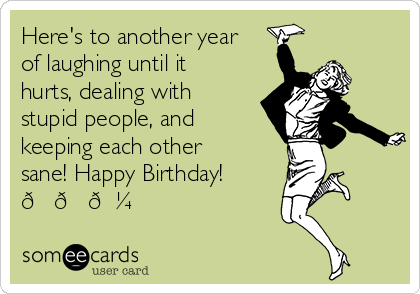 Here's to another year
of laughing until it
hurts, dealing with
stupid people, and
keeping each other
sane! Happy Birthday!
??? 