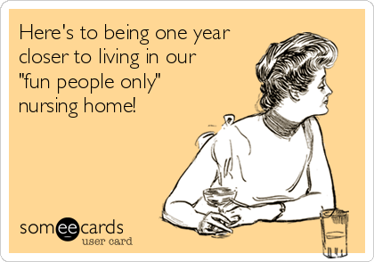 Here's to being one year
closer to living in our
"fun people only"
nursing home!