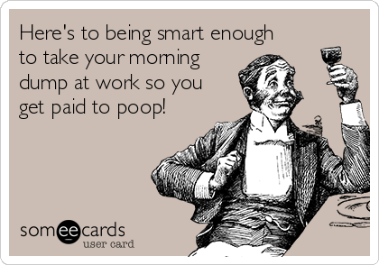 Here's to being smart enough
to take your morning
dump at work so you
get paid to poop!