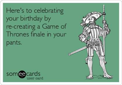 Here's to celebrating
your birthday by
re-creating a Game of
Thrones finale in your
pants.