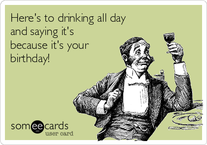 Here's to drinking all day
and saying it's
because it's your
birthday!