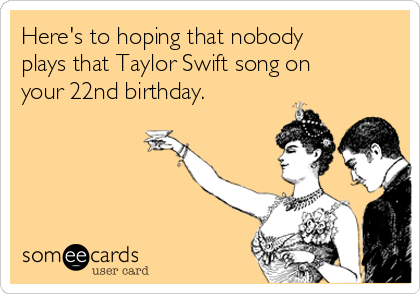 Here's to hoping that nobody
plays that Taylor Swift song on
your 22nd birthday.