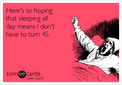 Here's to hoping
that sleeping all
day means I don't
have to turn 45.