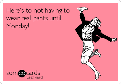 Here's to not having to
wear real pants until
Monday! 